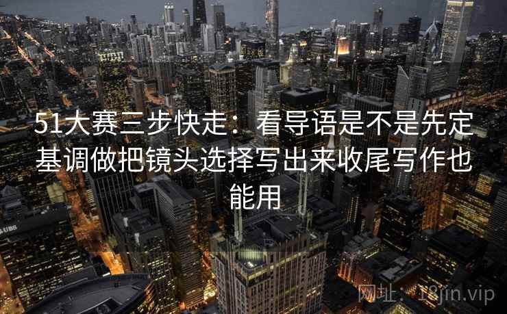 51大赛三步快走：看导语是不是先定基调做把镜头选择写出来收尾写作也能用  第2张
