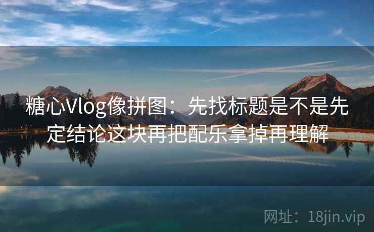 糖心Vlog像拼图：先找标题是不是先定结论这块再把配乐拿掉再理解