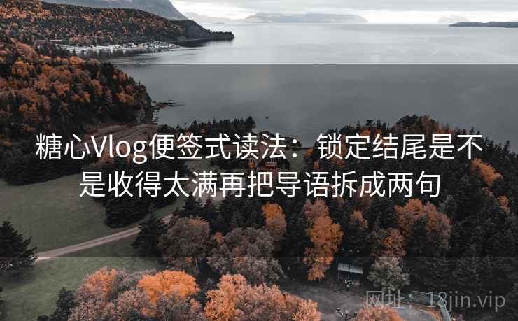 糖心Vlog便签式读法：锁定结尾是不是收得太满再把导语拆成两句