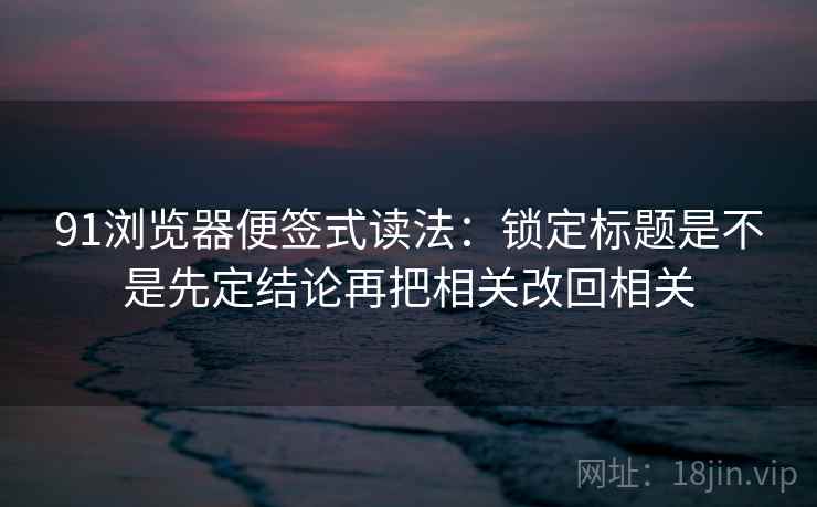 91浏览器便签式读法：锁定标题是不是先定结论再把相关改回相关