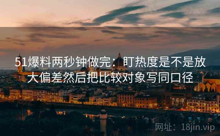 51爆料两秒钟做完：盯热度是不是放大偏差然后把比较对象写同口径  第2张