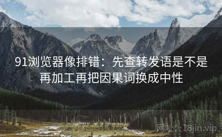 91浏览器像排错：先查转发语是不是再加工再把因果词换成中性