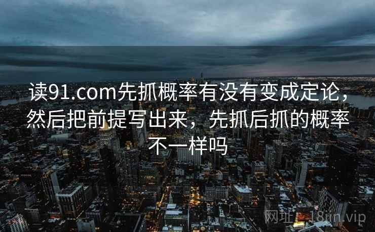 读91.com先抓概率有没有变成定论，然后把前提写出来，先抓后抓的概率不一样吗