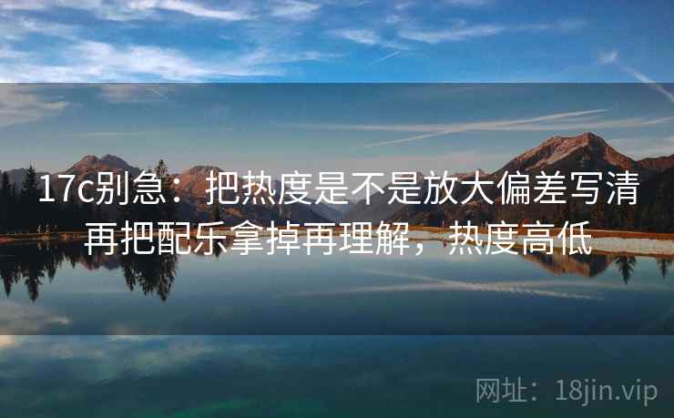 17c别急：把热度是不是放大偏差写清再把配乐拿掉再理解，热度高低