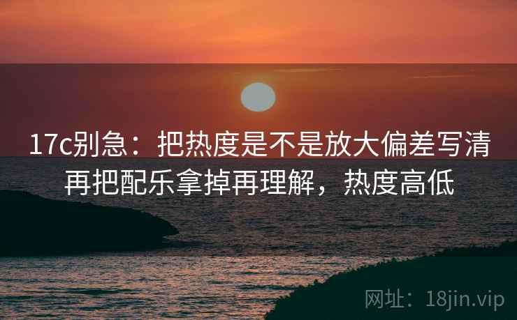17c别急：把热度是不是放大偏差写清再把配乐拿掉再理解，热度高低  第2张