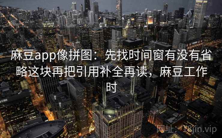 麻豆app像拼图：先找时间窗有没有省略这块再把引用补全再读，麻豆工作时  第2张
