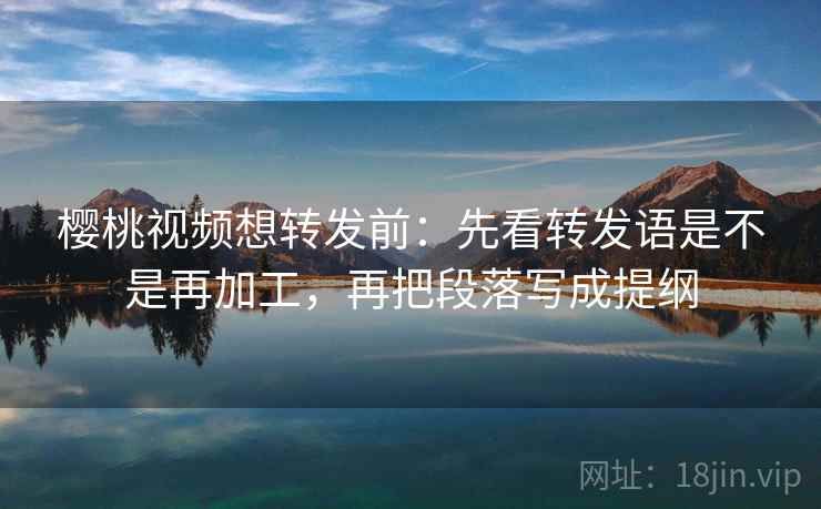 樱桃视频想转发前：先看转发语是不是再加工，再把段落写成提纲