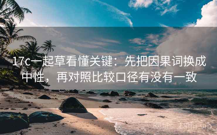 17c一起草看懂关键：先把因果词换成中性，再对照比较口径有没有一致