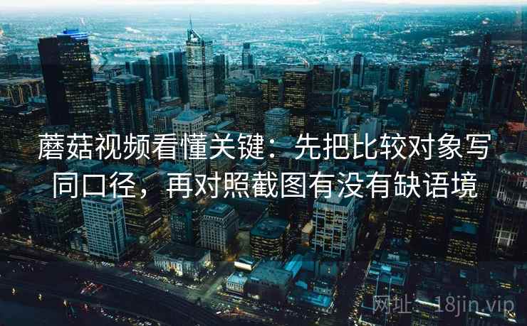 蘑菇视频看懂关键：先把比较对象写同口径，再对照截图有没有缺语境