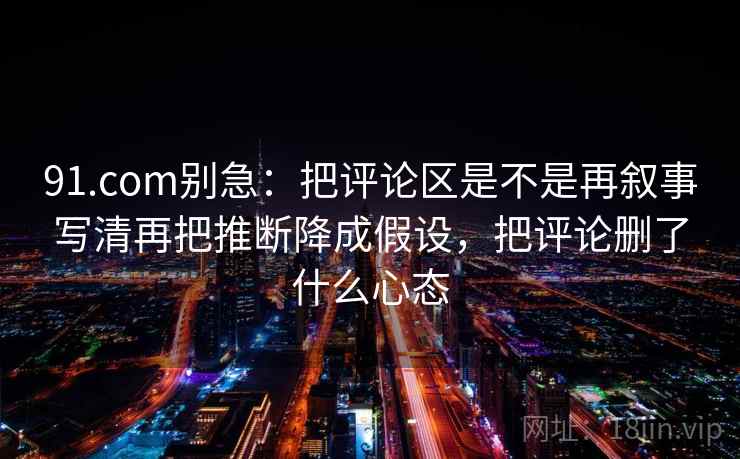 91.com别急：把评论区是不是再叙事写清再把推断降成假设，把评论删了什么心态  第2张