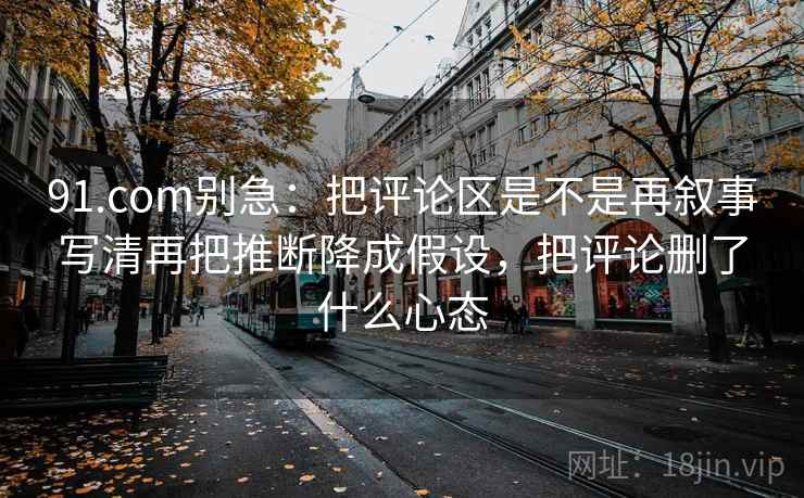 91.com别急：把评论区是不是再叙事写清再把推断降成假设，把评论删了什么心态