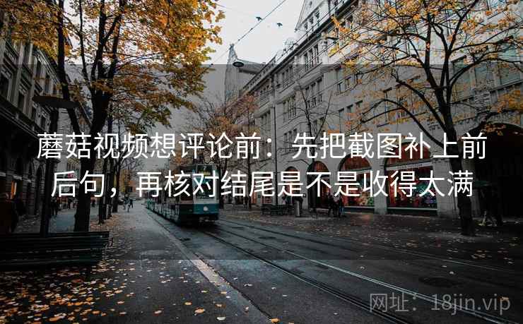 蘑菇视频想评论前：先把截图补上前后句，再核对结尾是不是收得太满