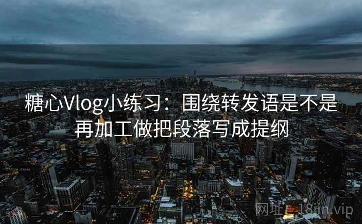 糖心Vlog小练习：围绕转发语是不是再加工做把段落写成提纲  第2张