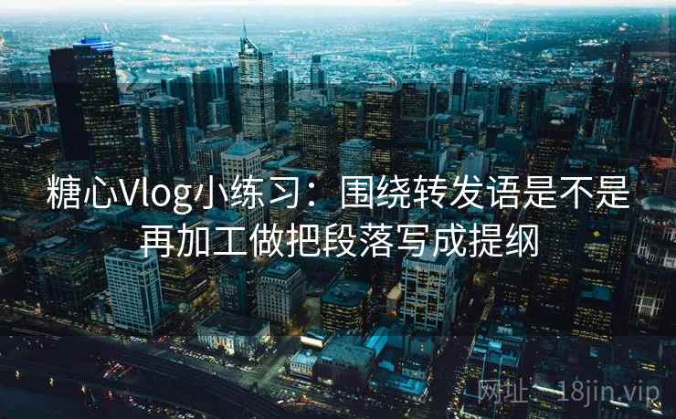 糖心Vlog小练习：围绕转发语是不是再加工做把段落写成提纲