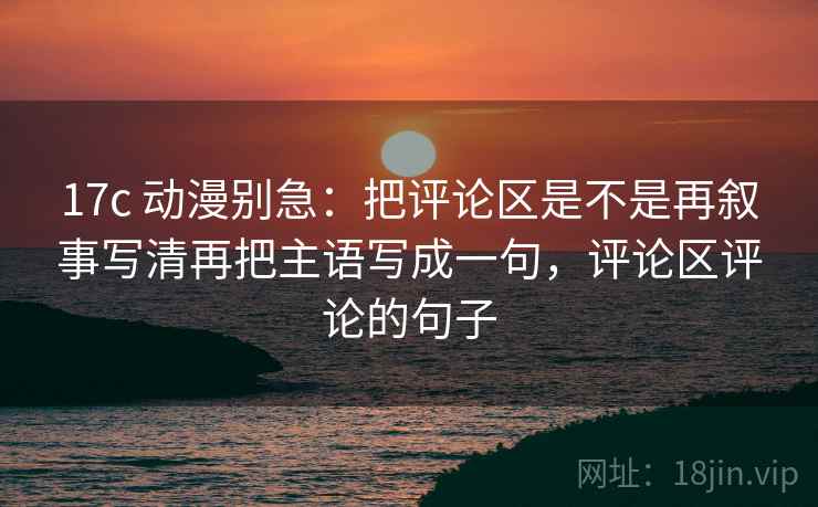 17c 动漫别急：把评论区是不是再叙事写清再把主语写成一句，评论区评论的句子