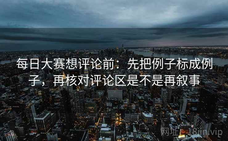 每日大赛想评论前：先把例子标成例子，再核对评论区是不是再叙事