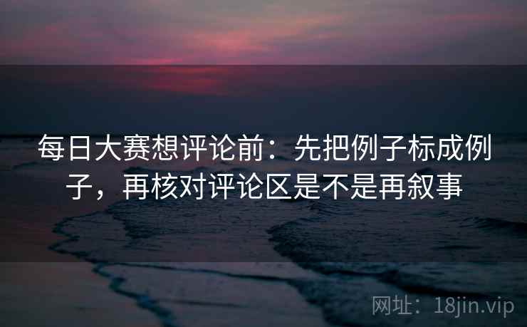 每日大赛想评论前：先把例子标成例子，再核对评论区是不是再叙事  第2张
