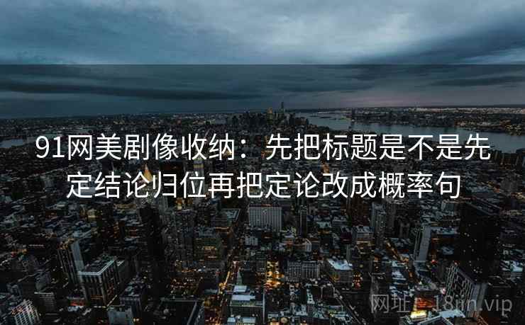 91网美剧像收纳：先把标题是不是先定结论归位再把定论改成概率句