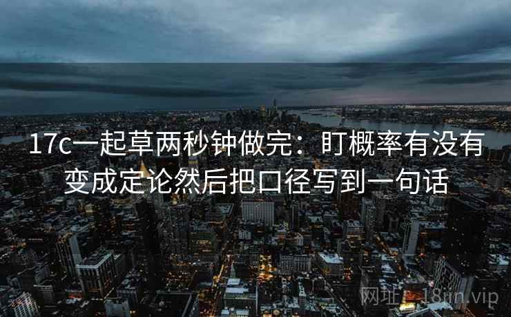 17c一起草两秒钟做完：盯概率有没有变成定论然后把口径写到一句话