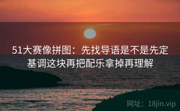 51大赛像拼图：先找导语是不是先定基调这块再把配乐拿掉再理解