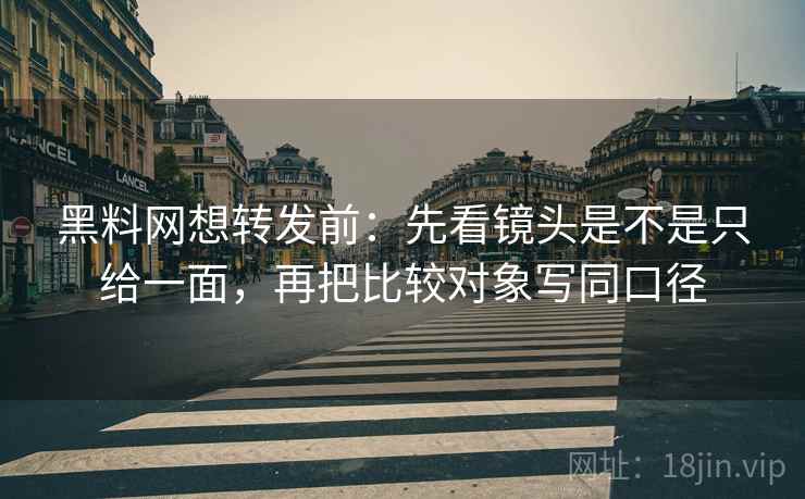 黑料网想转发前：先看镜头是不是只给一面，再把比较对象写同口径  第2张
