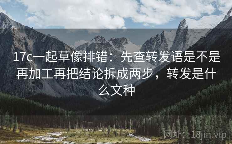 17c一起草像排错：先查转发语是不是再加工再把结论拆成两步，转发是什么文种  第2张