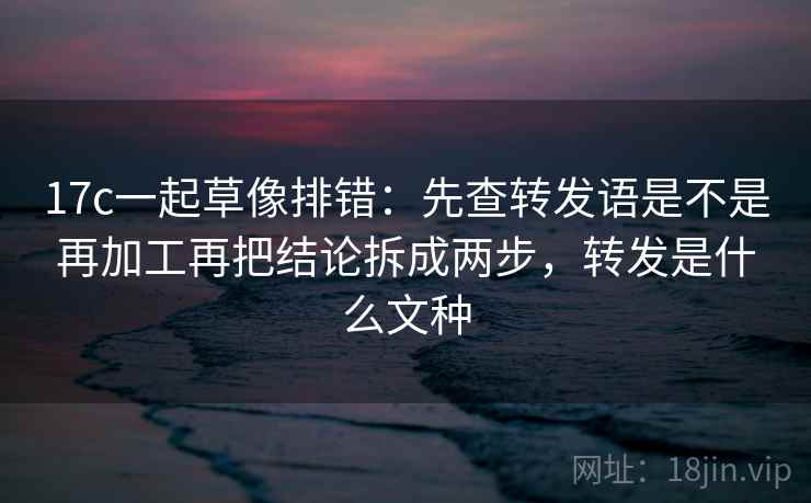 17c一起草像排错：先查转发语是不是再加工再把结论拆成两步，转发是什么文种